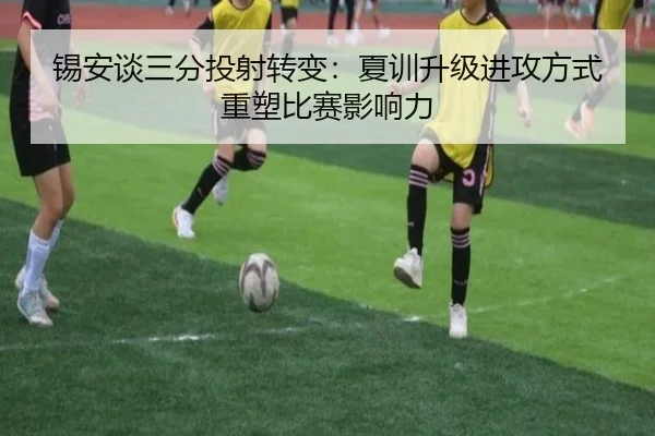 锡安谈三分投射转变:夏训升级进攻方式重塑比赛影响力